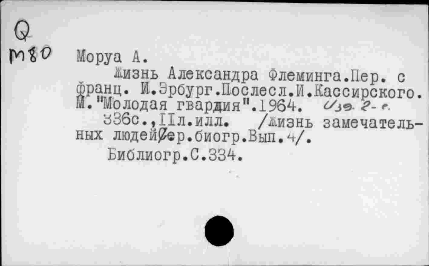 ﻿о
Моруа А.
Дизнь Александра Флеминга.Пер. с
^’ранц. И.Эрбург.Послесл.И.Кассирского.
. “Молодая гвардия”.1964.
вЗбс.,Ил.илл. /йизнь замечательных людей^ер. биогр. Выл. V»
Библиогр.С.334.